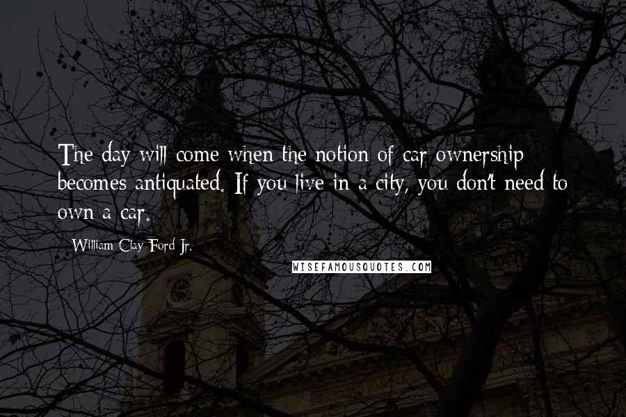 William Clay Ford Jr. Quotes: The day will come when the notion of car ownership becomes antiquated. If you live in a city, you don't need to own a car.