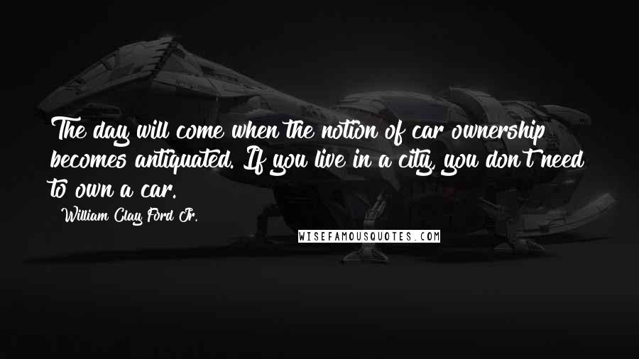 William Clay Ford Jr. Quotes: The day will come when the notion of car ownership becomes antiquated. If you live in a city, you don't need to own a car.