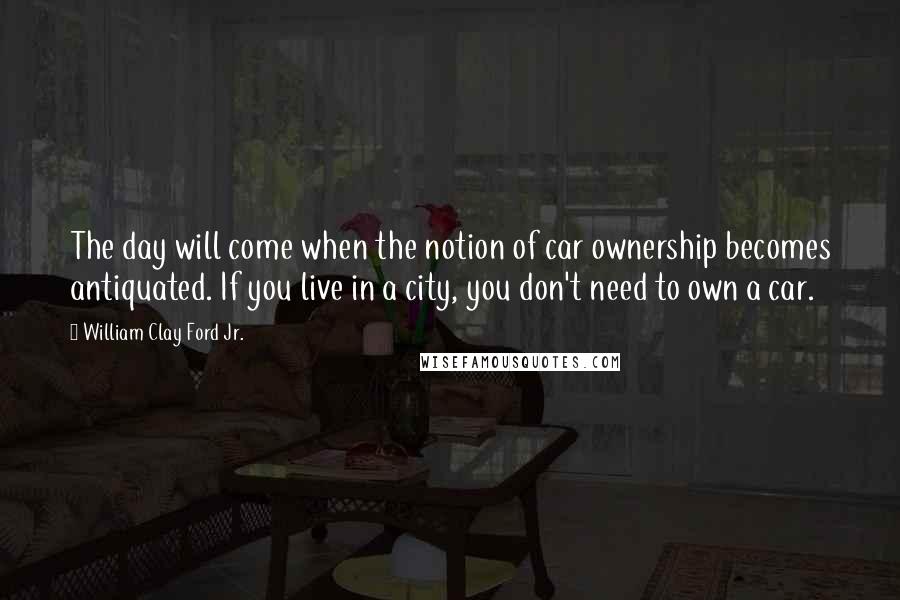 William Clay Ford Jr. Quotes: The day will come when the notion of car ownership becomes antiquated. If you live in a city, you don't need to own a car.