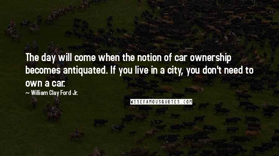 William Clay Ford Jr. Quotes: The day will come when the notion of car ownership becomes antiquated. If you live in a city, you don't need to own a car.