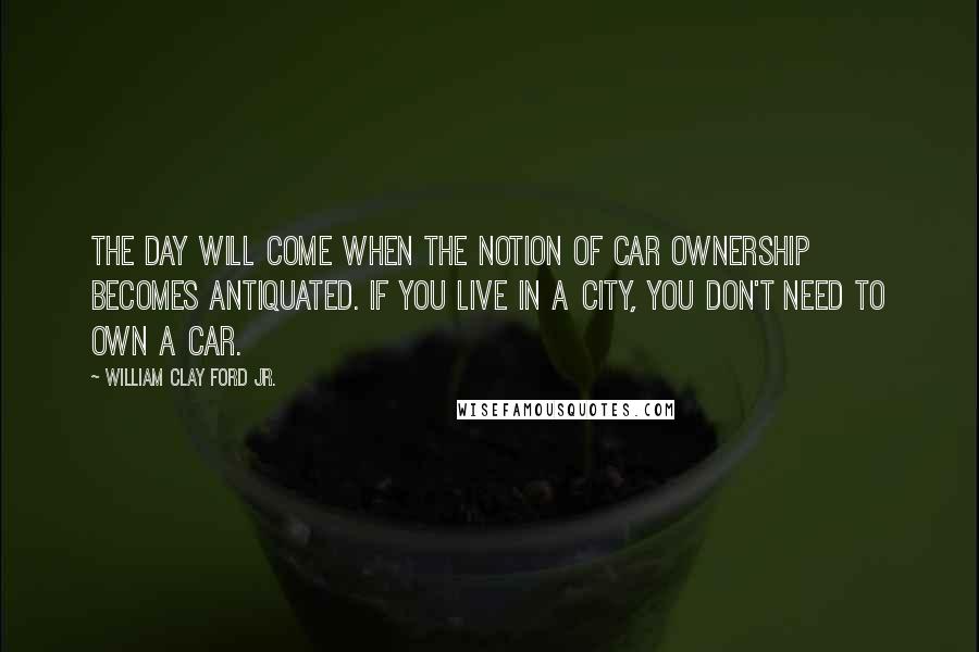 William Clay Ford Jr. Quotes: The day will come when the notion of car ownership becomes antiquated. If you live in a city, you don't need to own a car.