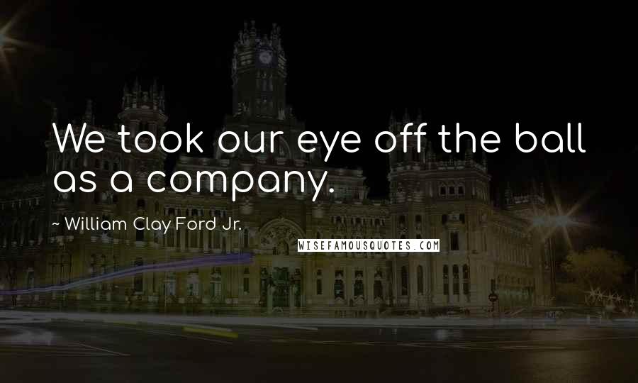 William Clay Ford Jr. Quotes: We took our eye off the ball as a company.