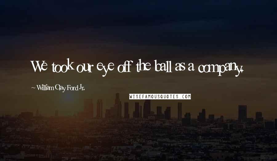 William Clay Ford Jr. Quotes: We took our eye off the ball as a company.