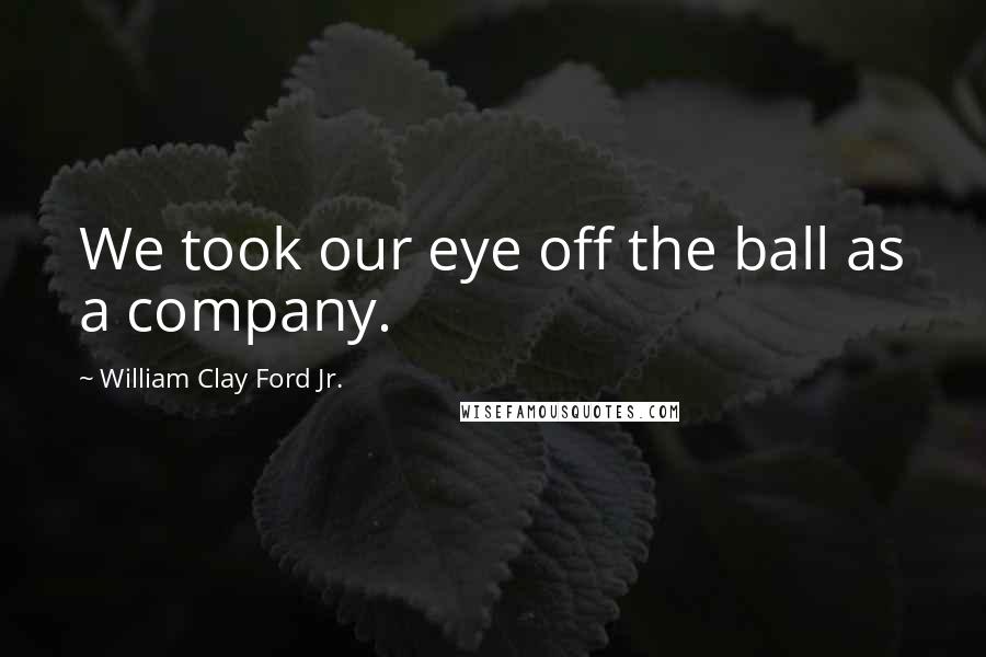 William Clay Ford Jr. Quotes: We took our eye off the ball as a company.