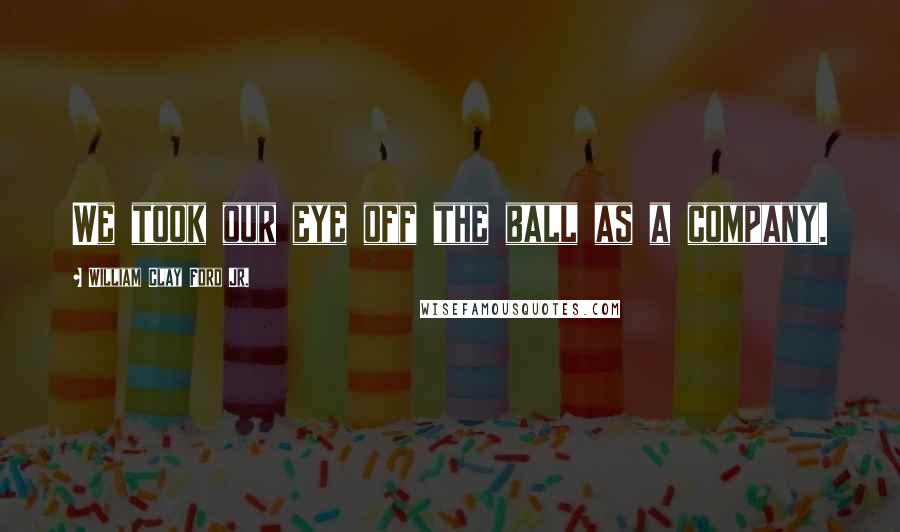 William Clay Ford Jr. Quotes: We took our eye off the ball as a company.