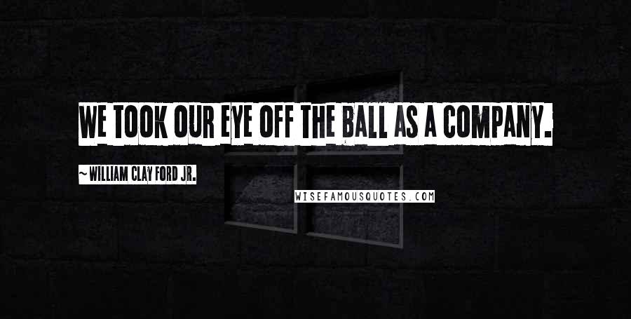 William Clay Ford Jr. Quotes: We took our eye off the ball as a company.