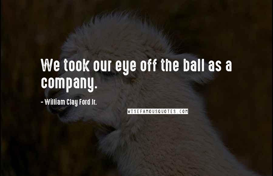 William Clay Ford Jr. Quotes: We took our eye off the ball as a company.