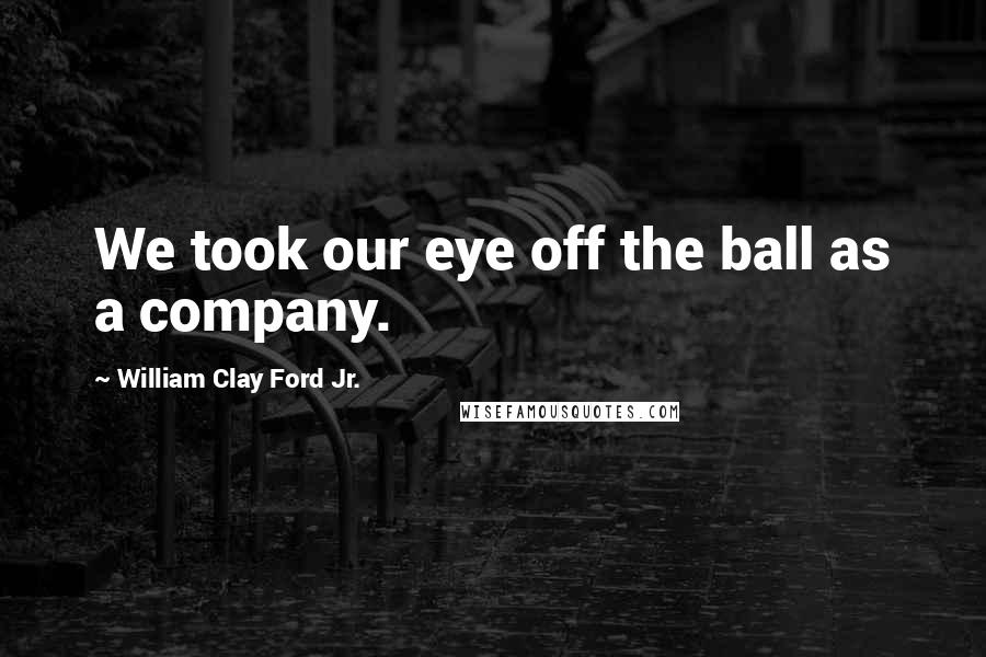 William Clay Ford Jr. Quotes: We took our eye off the ball as a company.