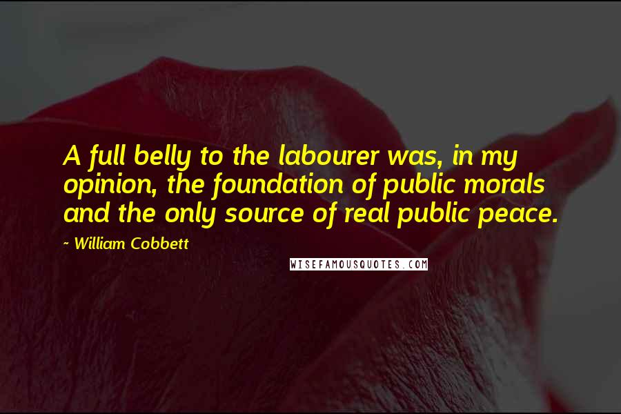 William Cobbett Quotes: A full belly to the labourer was, in my opinion, the foundation of public morals and the only source of real public peace.