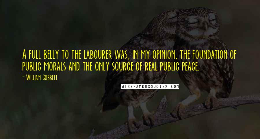 William Cobbett Quotes: A full belly to the labourer was, in my opinion, the foundation of public morals and the only source of real public peace.