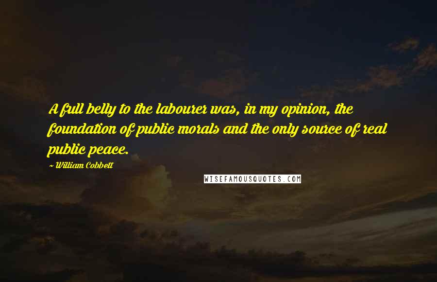 William Cobbett Quotes: A full belly to the labourer was, in my opinion, the foundation of public morals and the only source of real public peace.