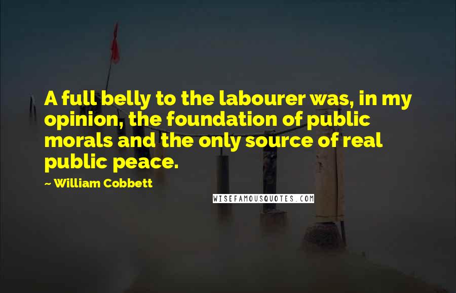 William Cobbett Quotes: A full belly to the labourer was, in my opinion, the foundation of public morals and the only source of real public peace.