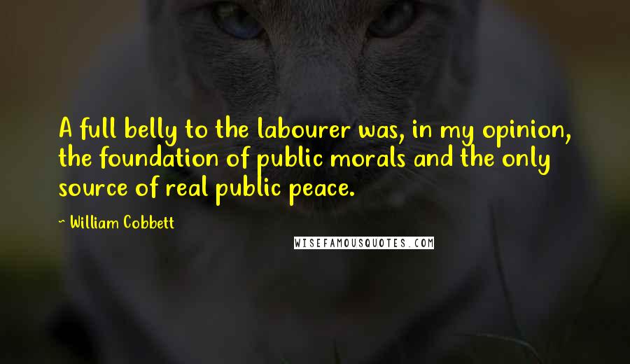 William Cobbett Quotes: A full belly to the labourer was, in my opinion, the foundation of public morals and the only source of real public peace.