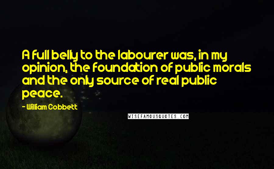 William Cobbett Quotes: A full belly to the labourer was, in my opinion, the foundation of public morals and the only source of real public peace.
