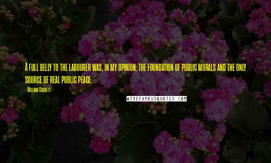 William Cobbett Quotes: A full belly to the labourer was, in my opinion, the foundation of public morals and the only source of real public peace.