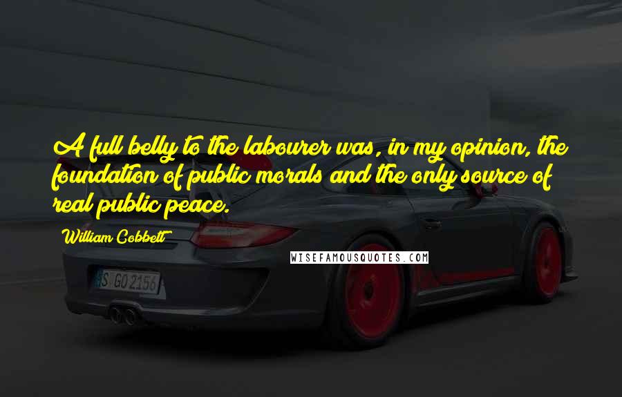 William Cobbett Quotes: A full belly to the labourer was, in my opinion, the foundation of public morals and the only source of real public peace.