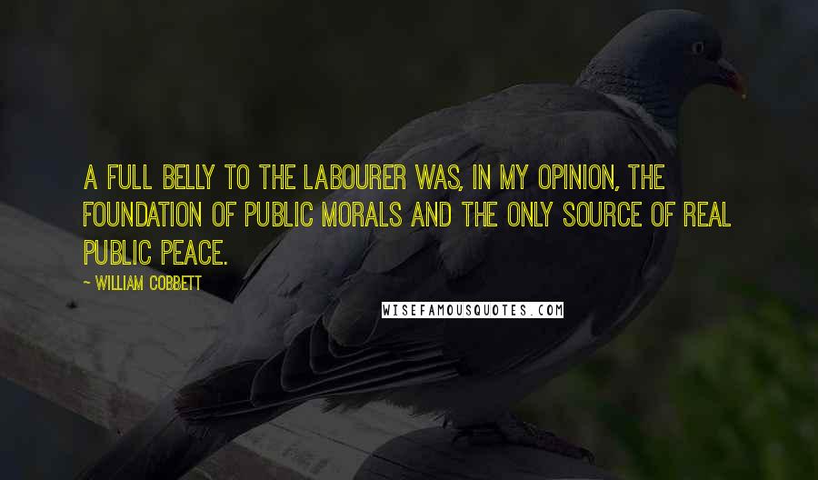 William Cobbett Quotes: A full belly to the labourer was, in my opinion, the foundation of public morals and the only source of real public peace.