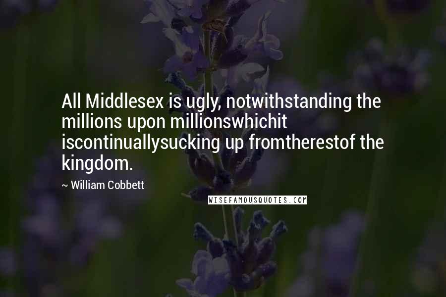William Cobbett Quotes: All Middlesex is ugly, notwithstanding the millions upon millionswhichit iscontinuallysucking up fromtherestof the kingdom.