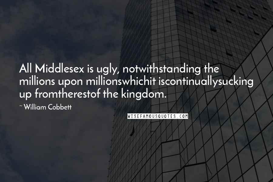 William Cobbett Quotes: All Middlesex is ugly, notwithstanding the millions upon millionswhichit iscontinuallysucking up fromtherestof the kingdom.