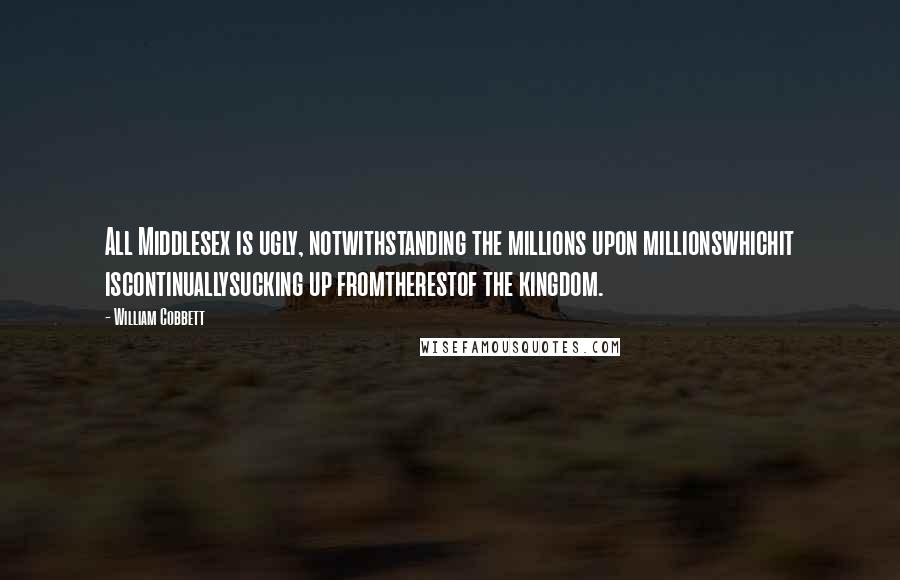 William Cobbett Quotes: All Middlesex is ugly, notwithstanding the millions upon millionswhichit iscontinuallysucking up fromtherestof the kingdom.