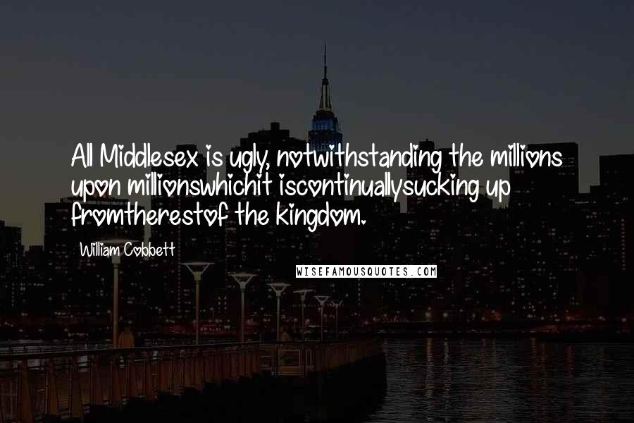 William Cobbett Quotes: All Middlesex is ugly, notwithstanding the millions upon millionswhichit iscontinuallysucking up fromtherestof the kingdom.