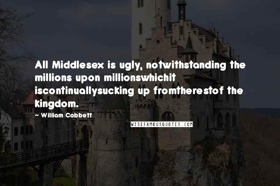 William Cobbett Quotes: All Middlesex is ugly, notwithstanding the millions upon millionswhichit iscontinuallysucking up fromtherestof the kingdom.