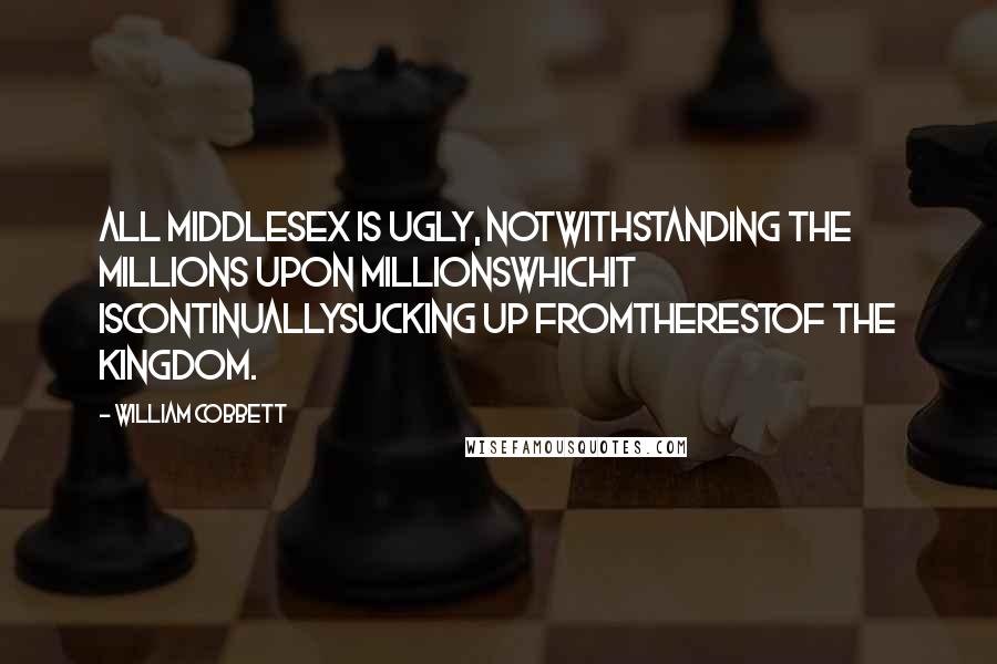 William Cobbett Quotes: All Middlesex is ugly, notwithstanding the millions upon millionswhichit iscontinuallysucking up fromtherestof the kingdom.