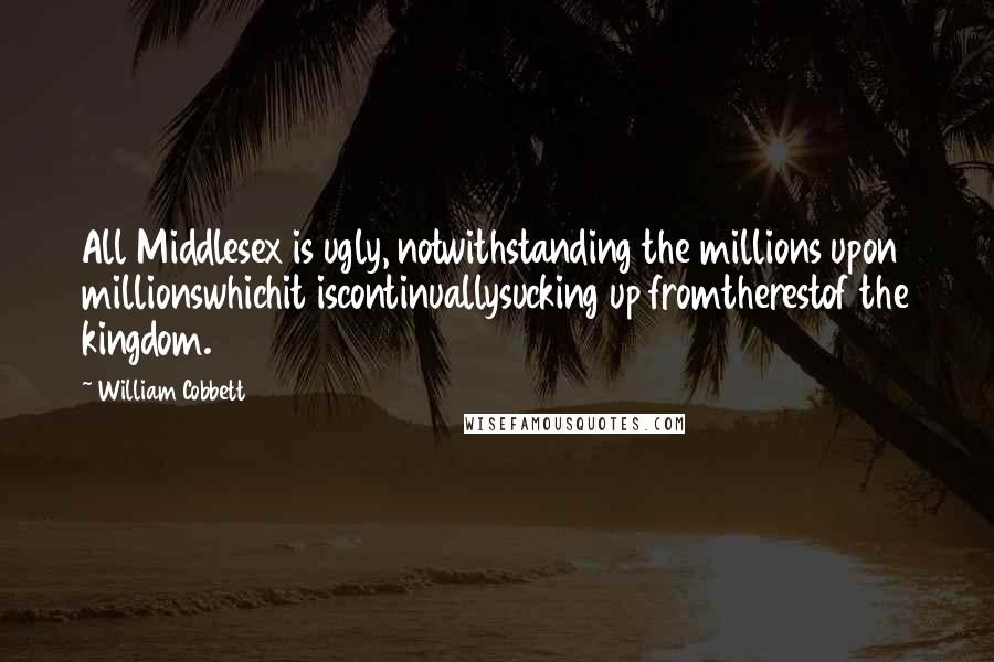 William Cobbett Quotes: All Middlesex is ugly, notwithstanding the millions upon millionswhichit iscontinuallysucking up fromtherestof the kingdom.