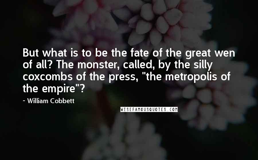 William Cobbett Quotes: But what is to be the fate of the great wen of all? The monster, called, by the silly coxcombs of the press, "the metropolis of the empire"?