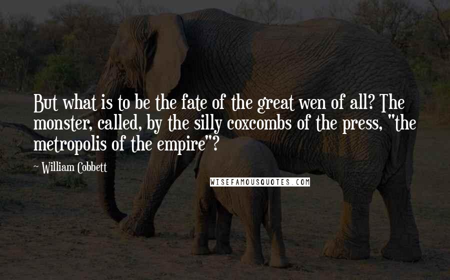 William Cobbett Quotes: But what is to be the fate of the great wen of all? The monster, called, by the silly coxcombs of the press, "the metropolis of the empire"?