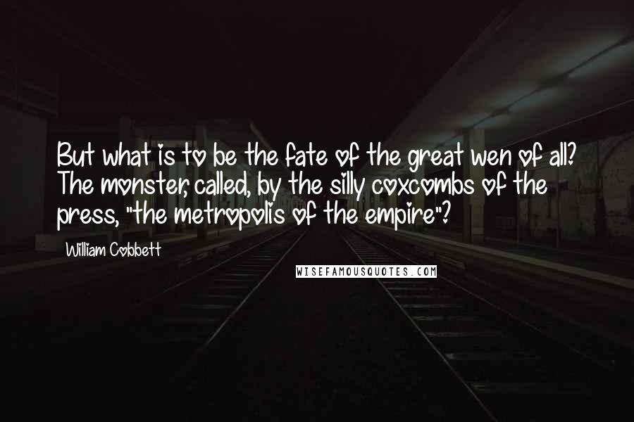 William Cobbett Quotes: But what is to be the fate of the great wen of all? The monster, called, by the silly coxcombs of the press, "the metropolis of the empire"?