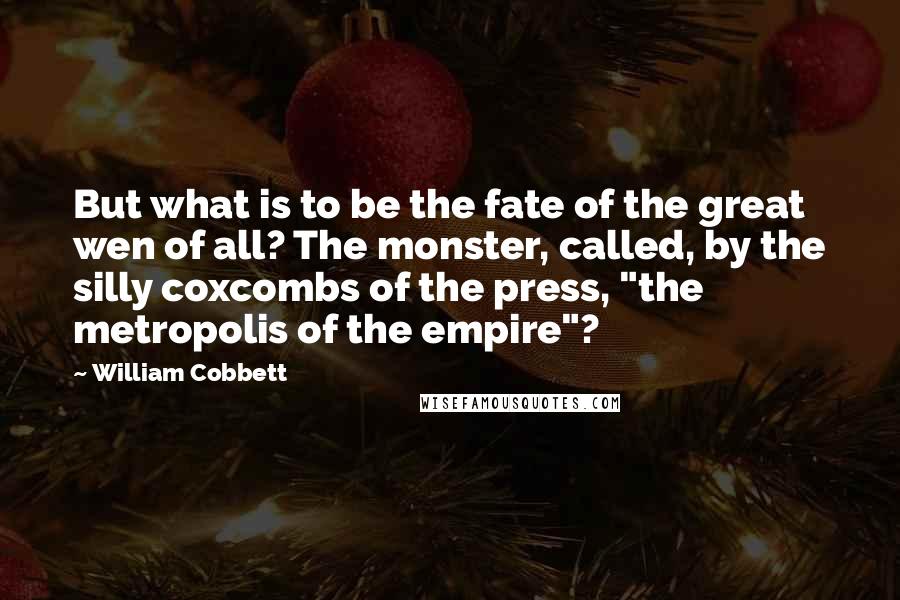 William Cobbett Quotes: But what is to be the fate of the great wen of all? The monster, called, by the silly coxcombs of the press, "the metropolis of the empire"?