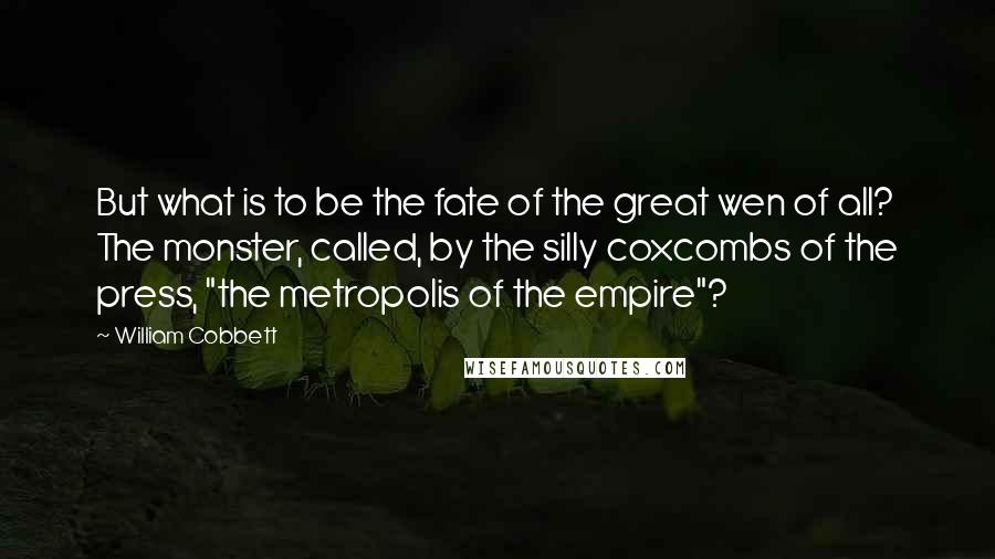 William Cobbett Quotes: But what is to be the fate of the great wen of all? The monster, called, by the silly coxcombs of the press, "the metropolis of the empire"?