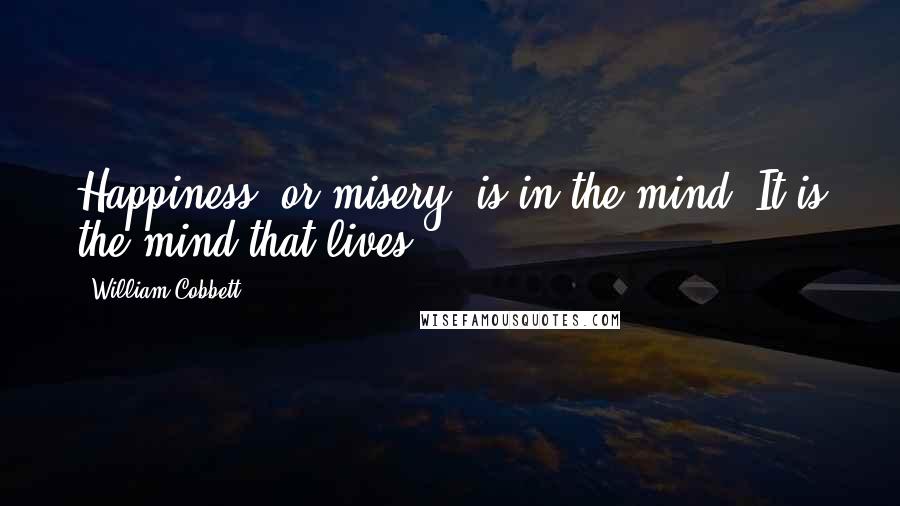 William Cobbett Quotes: Happiness, or misery, is in the mind. It is the mind that lives.