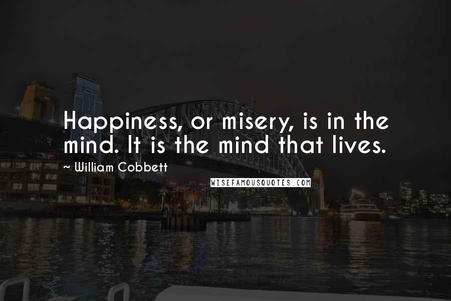 William Cobbett Quotes: Happiness, or misery, is in the mind. It is the mind that lives.