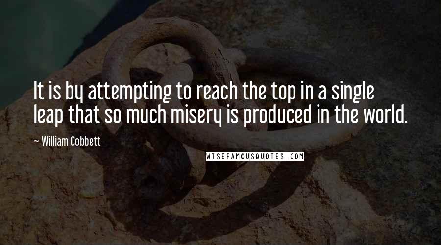 William Cobbett Quotes: It is by attempting to reach the top in a single leap that so much misery is produced in the world.