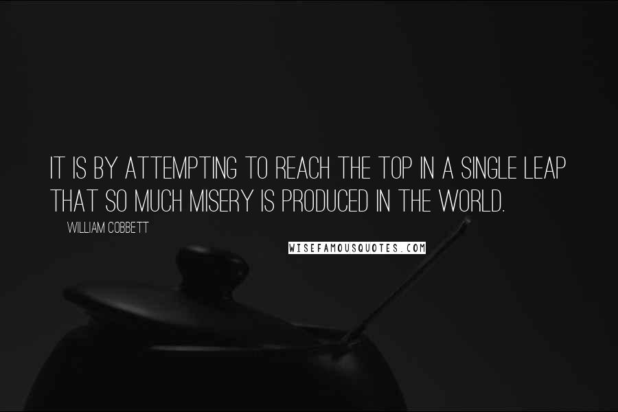 William Cobbett Quotes: It is by attempting to reach the top in a single leap that so much misery is produced in the world.