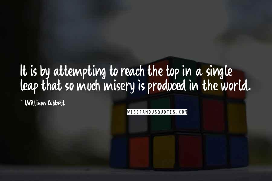 William Cobbett Quotes: It is by attempting to reach the top in a single leap that so much misery is produced in the world.