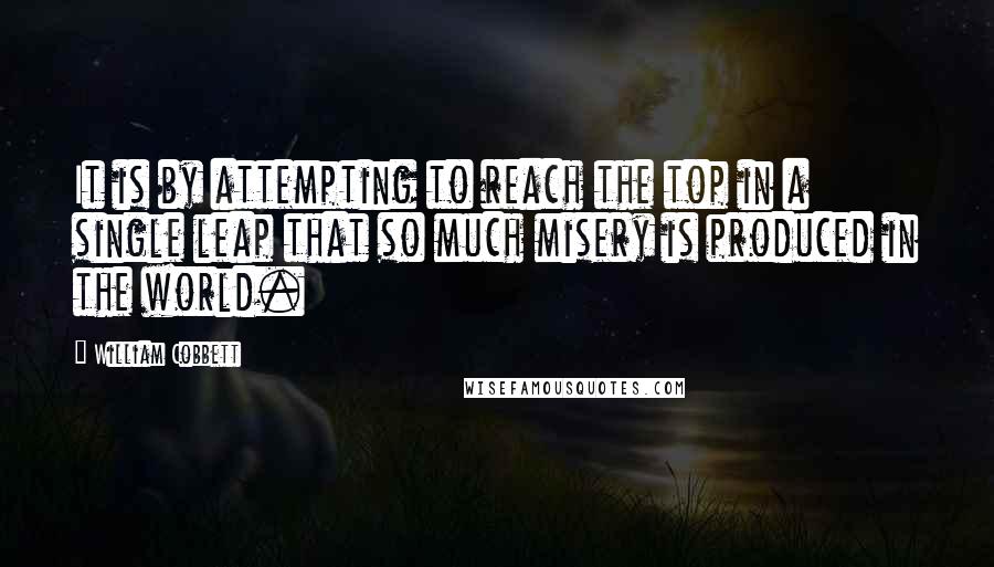 William Cobbett Quotes: It is by attempting to reach the top in a single leap that so much misery is produced in the world.