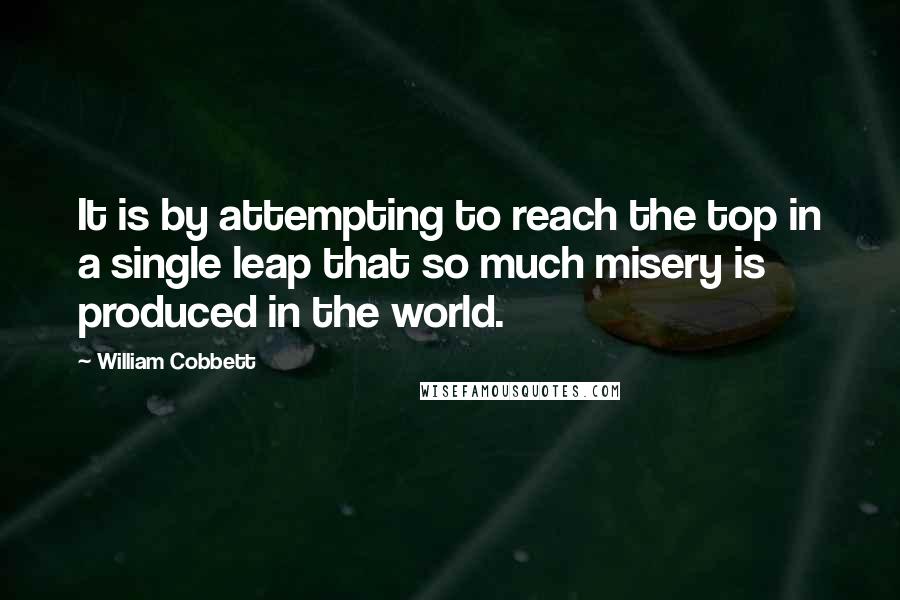 William Cobbett Quotes: It is by attempting to reach the top in a single leap that so much misery is produced in the world.