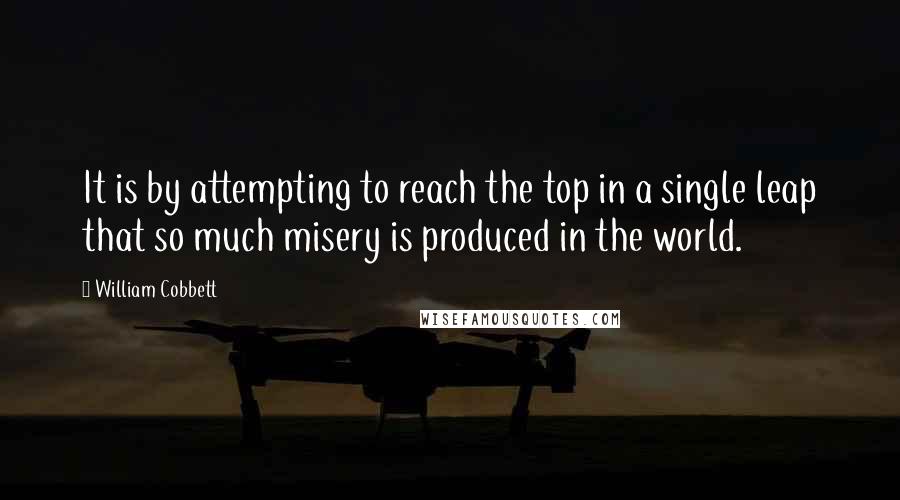 William Cobbett Quotes: It is by attempting to reach the top in a single leap that so much misery is produced in the world.