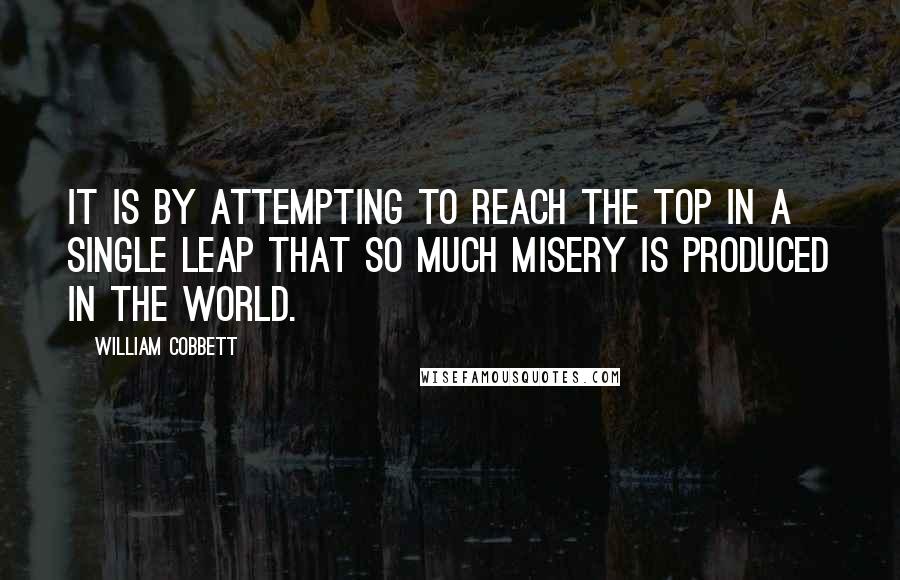 William Cobbett Quotes: It is by attempting to reach the top in a single leap that so much misery is produced in the world.