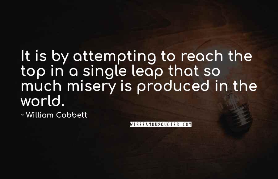 William Cobbett Quotes: It is by attempting to reach the top in a single leap that so much misery is produced in the world.