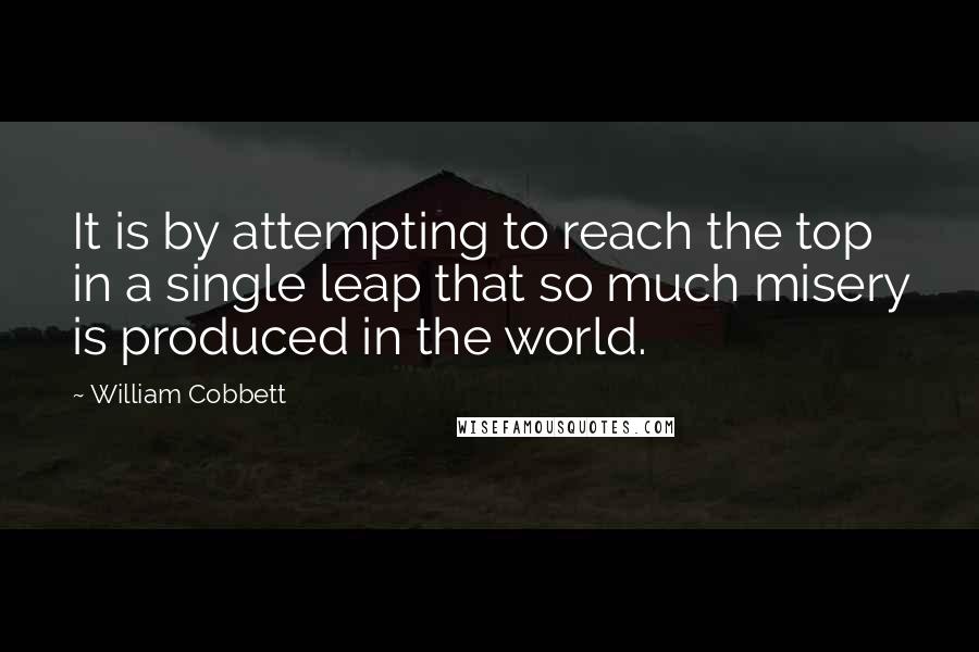 William Cobbett Quotes: It is by attempting to reach the top in a single leap that so much misery is produced in the world.