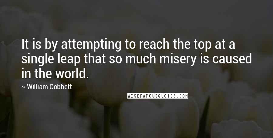 William Cobbett Quotes: It is by attempting to reach the top at a single leap that so much misery is caused in the world.