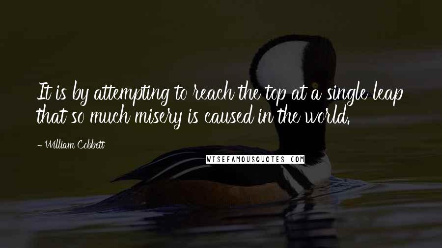 William Cobbett Quotes: It is by attempting to reach the top at a single leap that so much misery is caused in the world.