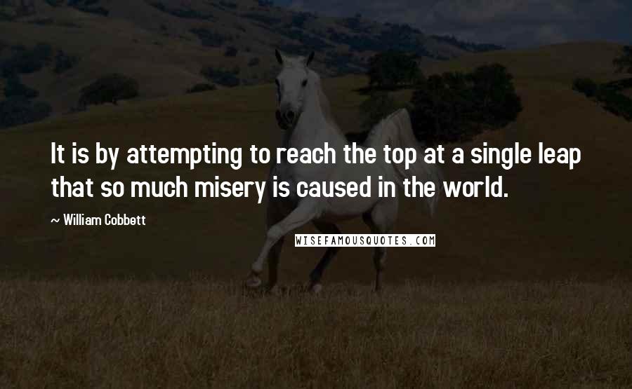 William Cobbett Quotes: It is by attempting to reach the top at a single leap that so much misery is caused in the world.