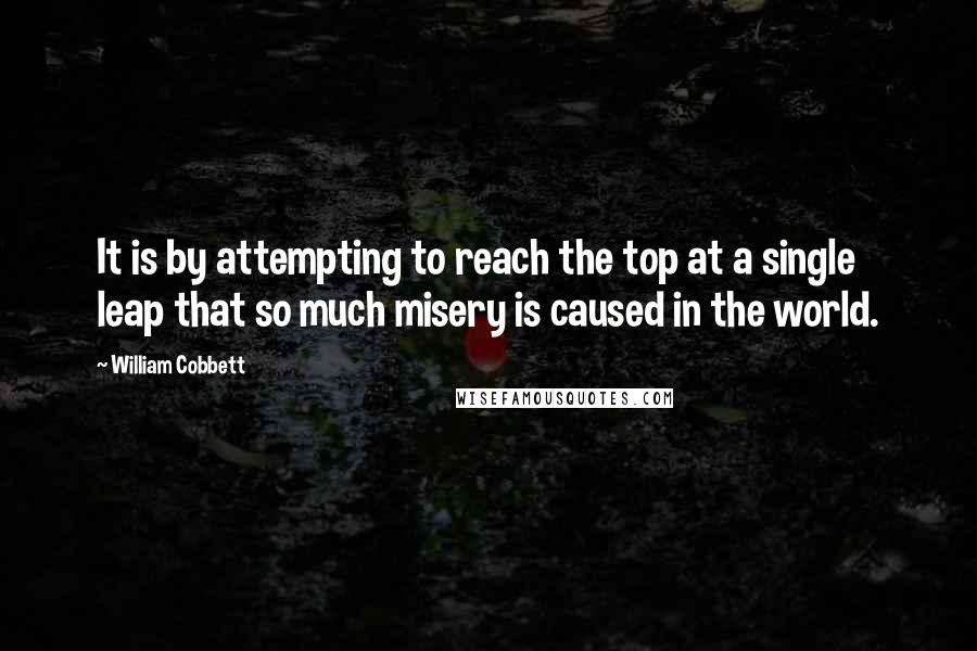 William Cobbett Quotes: It is by attempting to reach the top at a single leap that so much misery is caused in the world.