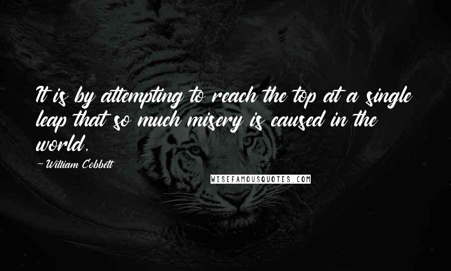 William Cobbett Quotes: It is by attempting to reach the top at a single leap that so much misery is caused in the world.