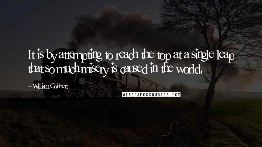 William Cobbett Quotes: It is by attempting to reach the top at a single leap that so much misery is caused in the world.